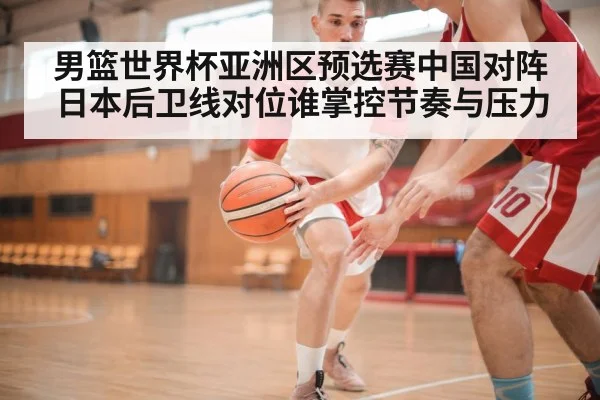 男篮世界杯亚洲区预选赛中国对阵日本后卫线对位谁掌控节奏与压力