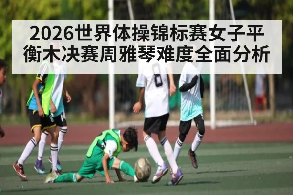 2026世界体操锦标赛女子平衡木决赛周雅琴难度全面分析