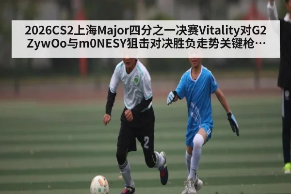 2026CS2上海Major四分之一决赛Vitality对G2 ZywOo与m0NESY狙击对决胜负走势关键枪解析谁能笑到最后