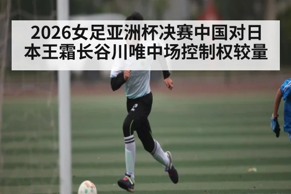 2026女足亚洲杯决赛中国对日本王霜长谷川唯中场控制权较量