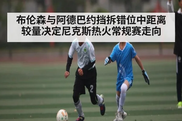 布伦森与阿德巴约挡拆错位中距离较量决定尼克斯热火常规赛走向
